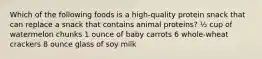 Which of the following foods is a high-quality protein snack that can replace a snack that contains animal proteins? ½ cup of watermelon chunks 1 ounce of baby carrots 6 whole-wheat crackers 8 ounce glass of soy milk