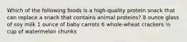 Which of the following foods is a high-quality protein snack that can replace a snack that contains animal proteins? 8 ounce glass of soy milk 1 ounce of baby carrots 6 whole-wheat crackers ½ cup of watermelon chunks