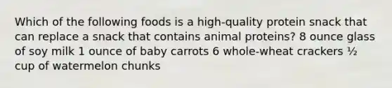 Which of the following foods is a high-quality protein snack that can replace a snack that contains animal proteins? 8 ounce glass of soy milk 1 ounce of baby carrots 6 whole-wheat crackers ½ cup of watermelon chunks