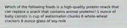 Which of the following foods is a high-quality protein snack that can replace a snack that contains animal proteins? 1 ounce of baby carrots ½ cup of watermelon chunks 6 whole-wheat crackers 8 ounce glass of soy milk