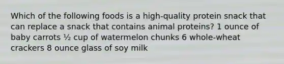 Which of the following foods is a high-quality protein snack that can replace a snack that contains animal proteins? 1 ounce of baby carrots ½ cup of watermelon chunks 6 whole-wheat crackers 8 ounce glass of soy milk