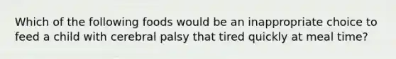 Which of the following foods would be an inappropriate choice to feed a child with cerebral palsy that tired quickly at meal time?