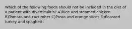 Which of the following foods should not be included in the diet of a patient with diverticulitis? A)Rice and steamed chicken B)Tomato and cucumber C)Pasta and orange slices D)Roasted turkey and spaghetti