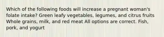 Which of the following foods will increase a pregnant woman's folate intake? Green leafy vegetables, legumes, and citrus fruits Whole grains, milk, and red meat All options are correct. Fish, pork, and yogurt