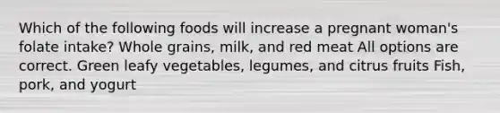 Which of the following foods will increase a pregnant woman's folate intake? Whole grains, milk, and red meat All options are correct. Green leafy vegetables, legumes, and citrus fruits Fish, pork, and yogurt