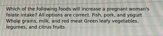 Which of the following foods will increase a pregnant woman's folate intake? All options are correct. Fish, pork, and yogurt Whole grains, milk, and red meat Green leafy vegetables, legumes, and citrus fruits