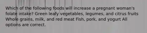 Which of the following foods will increase a pregnant woman's folate intake? Green leafy vegetables, legumes, and citrus fruits Whole grains, milk, and red meat Fish, pork, and yogurt All options are correct.