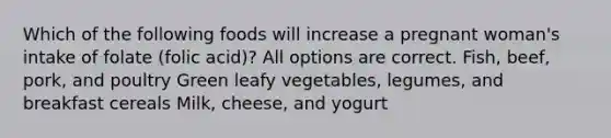 Which of the following foods will increase a pregnant woman's intake of folate (folic acid)? All options are correct. Fish, beef, pork, and poultry Green leafy vegetables, legumes, and breakfast cereals Milk, cheese, and yogurt