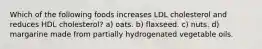 Which of the following foods increases LDL cholesterol and reduces HDL cholesterol? a) oats. b) flaxseed. c) nuts. d) margarine made from partially hydrogenated vegetable oils.