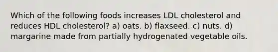 Which of the following foods increases LDL cholesterol and reduces HDL cholesterol? a) oats. b) flaxseed. c) nuts. d) margarine made from partially hydrogenated vegetable oils.