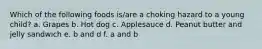 Which of the following foods is/are a choking hazard to a young child? a. Grapes b. Hot dog c. Applesauce d. Peanut butter and jelly sandwich e. b and d f. a and b