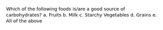 Which of the following foods is/are a good source of carbohydrates? a. Fruits b. Milk c. Starchy Vegetables d. Grains e. All of the above