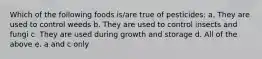Which of the following foods is/are true of pesticides: a. They are used to control weeds b. They are used to control insects and fungi c. They are used during growth and storage d. All of the above e. a and c only