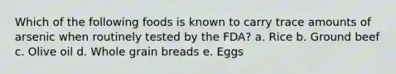 Which of the following foods is known to carry trace amounts of arsenic when routinely tested by the FDA? a. Rice b. Ground beef c. Olive oil d. Whole grain breads e. Eggs