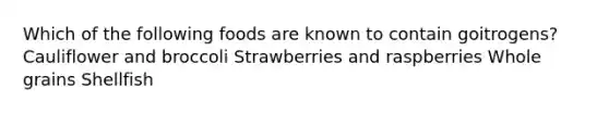 Which of the following foods are known to contain goitrogens? Cauliflower and broccoli Strawberries and raspberries Whole grains Shellfish