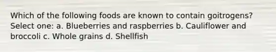 Which of the following foods are known to contain goitrogens? Select one: a. Blueberries and raspberries b. Cauliflower and broccoli c. Whole grains d. Shellfish