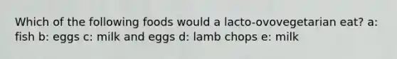 Which of the following foods would a lacto-ovovegetarian eat? a: fish b: eggs c: milk and eggs d: lamb chops e: milk