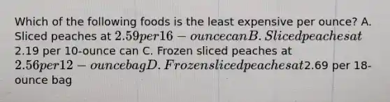 Which of the following foods is the least expensive per ounce? A. Sliced peaches at 2.59 per 16-ounce can B. Sliced peaches at2.19 per 10-ounce can C. Frozen sliced peaches at 2.56 per 12-ounce bag D. Frozen sliced peaches at2.69 per 18-ounce bag