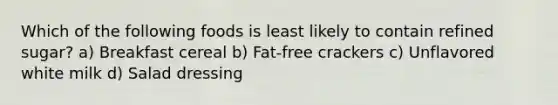 Which of the following foods is least likely to contain refined sugar? a) Breakfast cereal b) Fat-free crackers c) Unflavored white milk d) Salad dressing