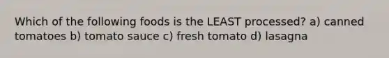 Which of the following foods is the LEAST processed? a) canned tomatoes b) tomato sauce c) fresh tomato d) lasagna