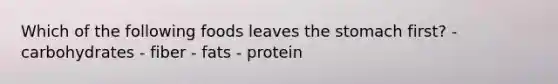 Which of the following foods leaves the stomach first? - carbohydrates - fiber - fats - protein