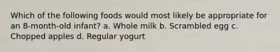 Which of the following foods would most likely be appropriate for an 8-month-old infant? a. Whole milk b. Scrambled egg c. Chopped apples d. Regular yogurt