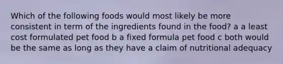 Which of the following foods would most likely be more consistent in term of the ingredients found in the food? a a least cost formulated pet food b a fixed formula pet food c both would be the same as long as they have a claim of nutritional adequacy