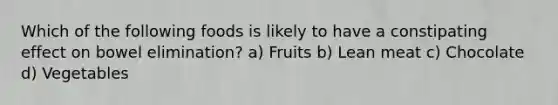Which of the following foods is likely to have a constipating effect on bowel elimination? a) Fruits b) Lean meat c) Chocolate d) Vegetables