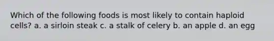 Which of the following foods is most likely to contain haploid cells? a. a sirloin steak c. a stalk of celery b. an apple d. an egg