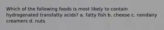 Which of the following foods is most likely to contain hydrogenated transfatty acids? a. fatty fish b. cheese c. nondairy creamers d. nuts