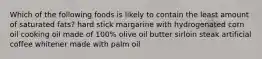 Which of the following foods is likely to contain the least amount of saturated fats? hard stick margarine with hydrogenated corn oil cooking oil made of 100% olive oil butter sirloin steak artificial coffee whitener made with palm oil