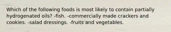 Which of the following foods is most likely to contain partially hydrogenated oils? -fish. -commercially made crackers and cookies. -salad dressings. -fruits and vegetables.