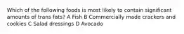 Which of the following foods is most likely to contain significant amounts of trans fats? A Fish B Commercially made crackers and cookies C Salad dressings D Avocado