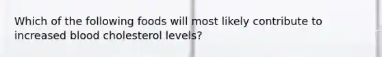 Which of the following foods will most likely contribute to increased blood cholesterol levels?