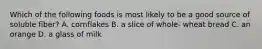 Which of the following foods is most likely to be a good source of soluble fiber? A. cornflakes B. a slice of whole- wheat bread C. an orange D. a glass of milk
