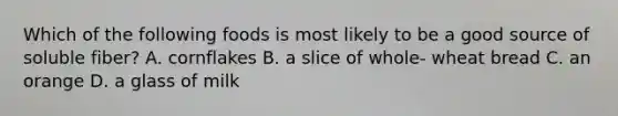 Which of the following foods is most likely to be a good source of soluble fiber? A. cornflakes B. a slice of whole- wheat bread C. an orange D. a glass of milk