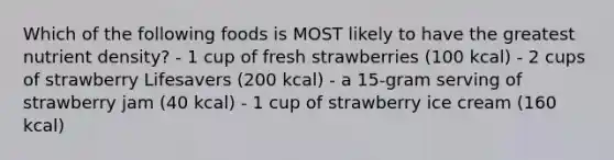 Which of the following foods is MOST likely to have the greatest nutrient density? - 1 cup of fresh strawberries (100 kcal) - 2 cups of strawberry Lifesavers (200 kcal) - a 15-gram serving of strawberry jam (40 kcal) - 1 cup of strawberry ice cream (160 kcal)