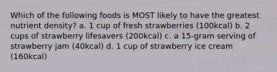 Which of the following foods is MOST likely to have the greatest nutrient density? a. 1 cup of fresh strawberries (100kcal) b. 2 cups of strawberry lifesavers (200kcal) c. a 15-gram serving of strawberry jam (40kcal) d. 1 cup of strawberry ice cream (160kcal)