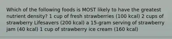 Which of the following foods is MOST likely to have the greatest nutrient density? 1 cup of fresh strawberries (100 kcal) 2 cups of strawberry Lifesavers (200 kcal) a 15-gram serving of strawberry jam (40 kcal) 1 cup of strawberry ice cream (160 kcal)