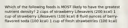 Which of the following foods is MOST likely to have the greatest nutrient density? 2 cups of strawberry Lifesavers (200 kcal) 1 cup of strawberry Lifesavers (100 kcal) 8 fluid ounces of berry-flavored soda (100 kcal) 1 cup of fresh strawberries (100 kcal)