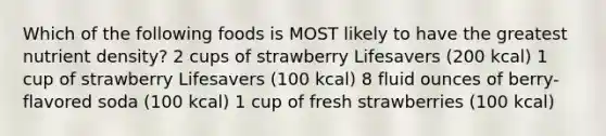 Which of the following foods is MOST likely to have the greatest nutrient density? 2 cups of strawberry Lifesavers (200 kcal) 1 cup of strawberry Lifesavers (100 kcal) 8 fluid ounces of berry-flavored soda (100 kcal) 1 cup of fresh strawberries (100 kcal)