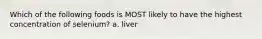 Which of the following foods is MOST likely to have the highest concentration of selenium? a. liver