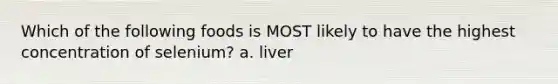 Which of the following foods is MOST likely to have the highest concentration of selenium? a. liver