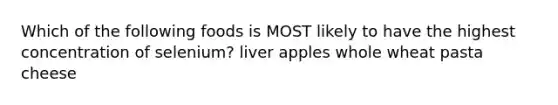 Which of the following foods is MOST likely to have the highest concentration of selenium? liver apples whole wheat pasta cheese