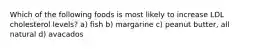 Which of the following foods is most likely to increase LDL cholesterol levels? a) fish b) margarine c) peanut butter, all natural d) avacados