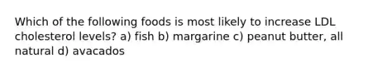 Which of the following foods is most likely to increase LDL cholesterol levels? a) fish b) margarine c) peanut butter, all natural d) avacados