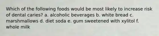 Which of the following foods would be most likely to increase risk of dental caries? a. alcoholic beverages b. white bread c. marshmallows d. diet soda e. gum sweetened with xylitol f. whole milk