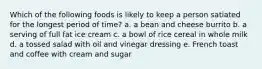 Which of the following foods is likely to keep a person satiated for the longest period of time? a. a bean and cheese burrito b. a serving of full fat ice cream c. a bowl of rice cereal in whole milk d. a tossed salad with oil and vinegar dressing e. French toast and coffee with cream and sugar