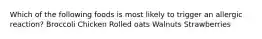 Which of the following foods is most likely to trigger an allergic reaction? Broccoli Chicken Rolled oats Walnuts Strawberries