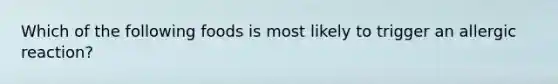 Which of the following foods is most likely to trigger an allergic reaction?